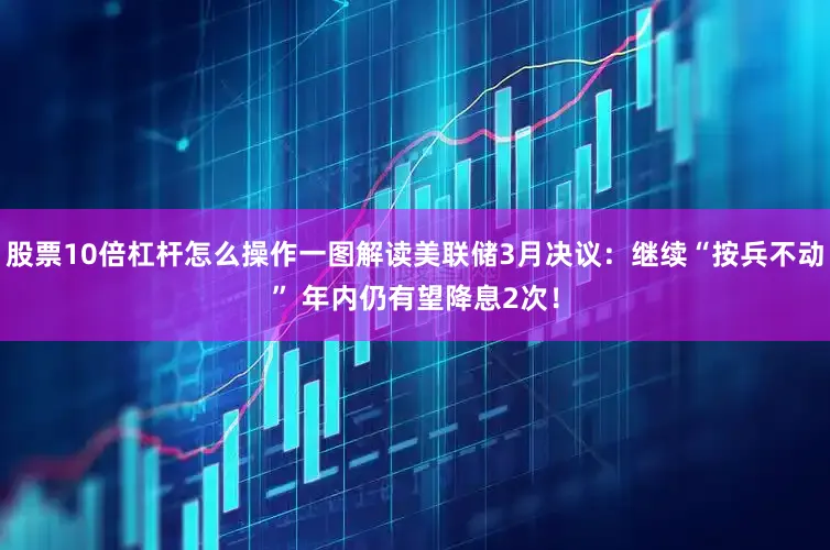 股票10倍杠杆怎么操作一图解读美联储3月决议：继续“按兵不动” 年内仍有望降息2次！